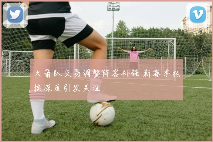 火箭队交易调整阵容补强 新赛季轮换深度引发关注