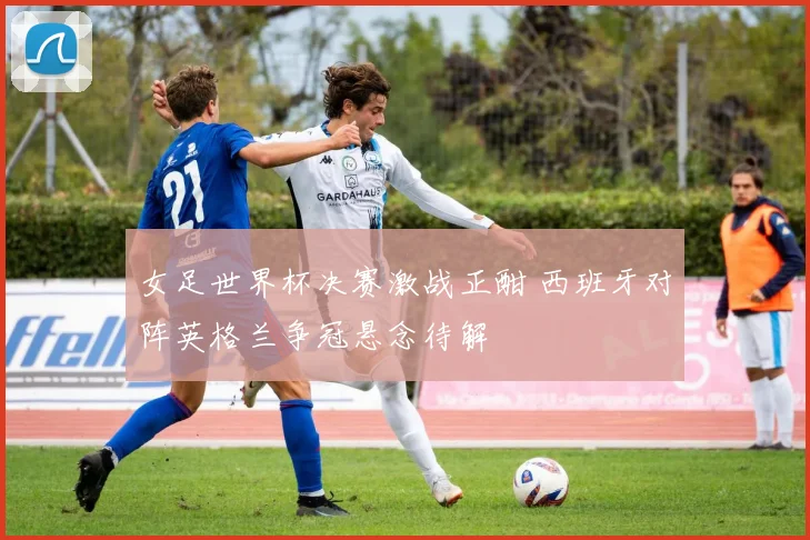 女足世界杯决赛激战正酣 西班牙对阵英格兰争冠悬念待解