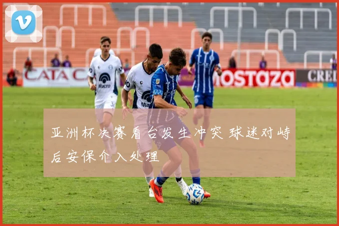 亚洲杯决赛看台发生冲突 球迷对峙后安保介入处理