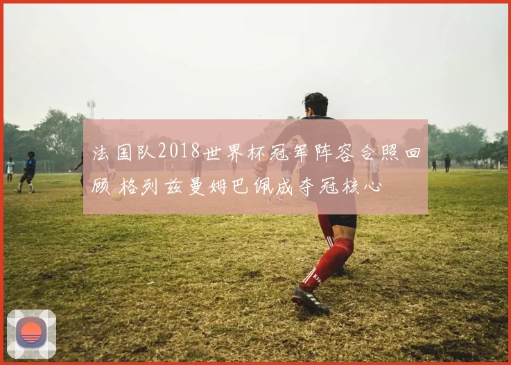 法国队2018世界杯冠军阵容合照回顾 格列兹曼姆巴佩成夺冠核心