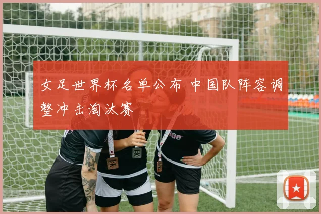 女足世界杯名单公布 中国队阵容调整冲击淘汰赛