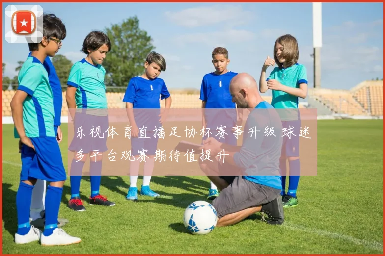 乐视体育直播足协杯赛事升级 球迷多平台观赛期待值提升