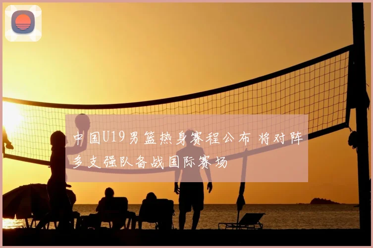 中国U19男篮热身赛程公布 将对阵多支强队备战国际赛场