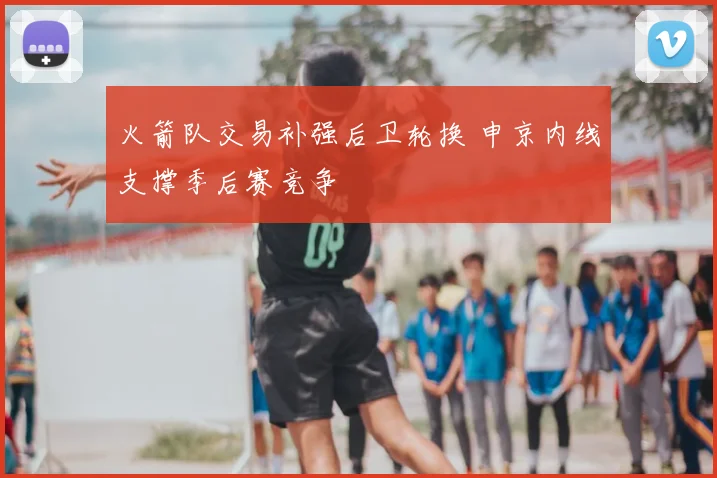 火箭队交易补强后卫轮换 申京内线支撑季后赛竞争
