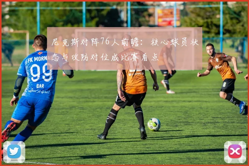 尼克斯对阵76人前瞻：核心球员状态与攻防对位成比赛看点