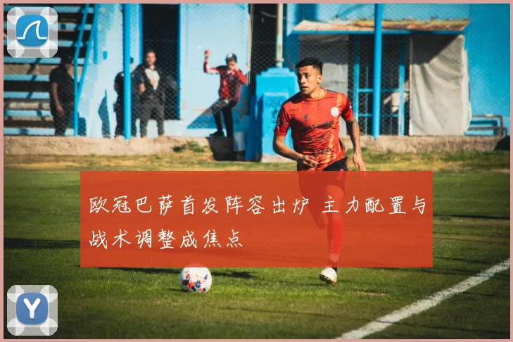 欧冠巴萨首发阵容出炉 主力配置与战术调整成焦点