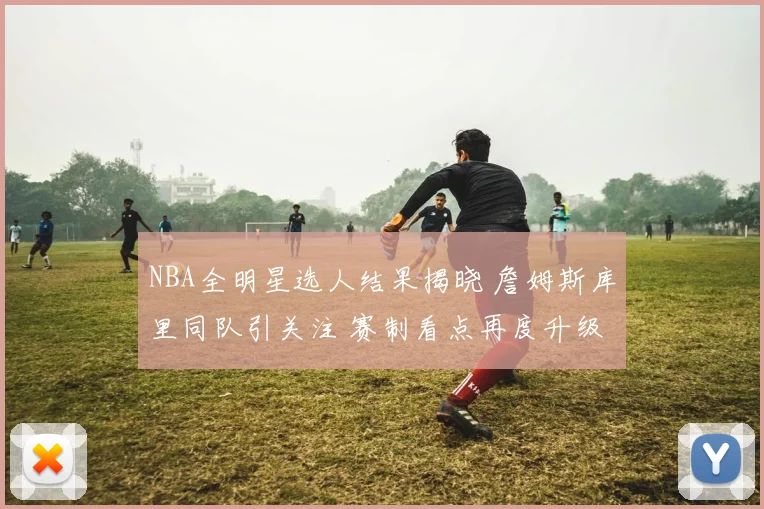 NBA全明星选人结果揭晓 詹姆斯库里同队引关注 赛制看点再度升级