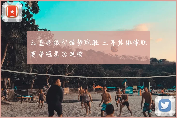 瓦基弗银行强势取胜 土耳其排球联赛争冠悬念延续