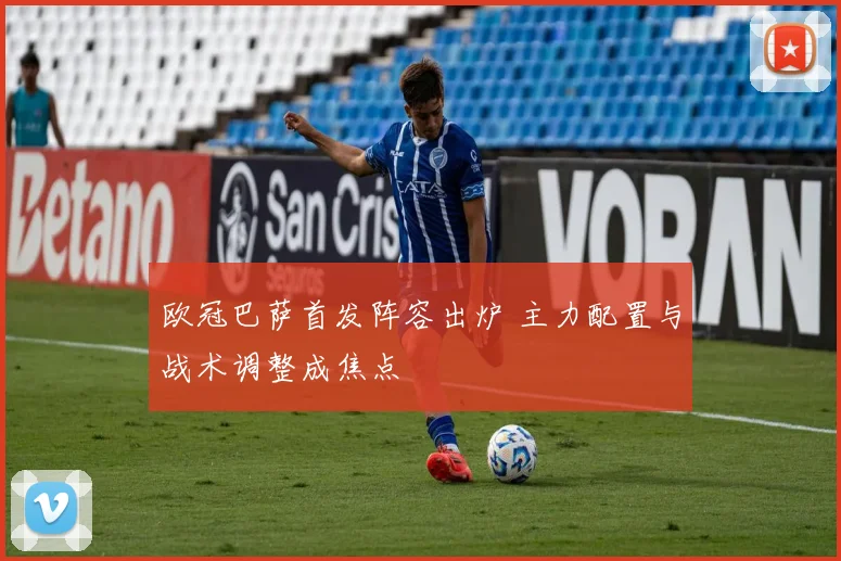 欧冠巴萨首发阵容出炉 主力配置与战术调整成焦点