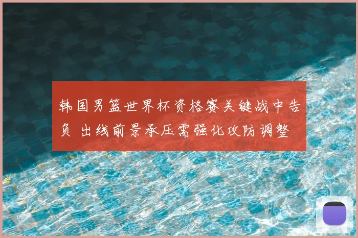 韩国男篮世界杯资格赛关键战中告负 出线前景承压需强化攻防调整
