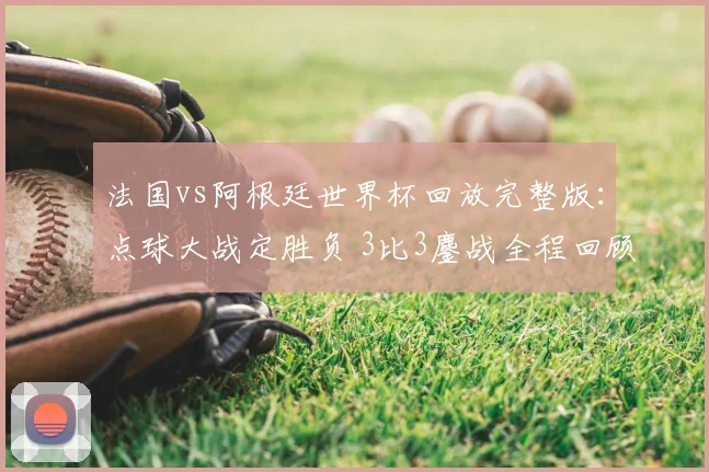 法国vs阿根廷世界杯回放完整版：点球大战定胜负 3比3鏖战全程回顾