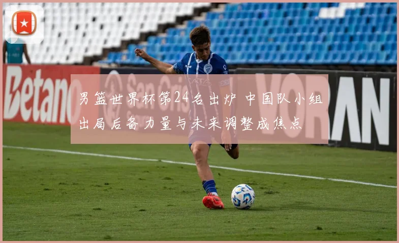 男篮世界杯第24名出炉 中国队小组出局后备力量与未来调整成焦点