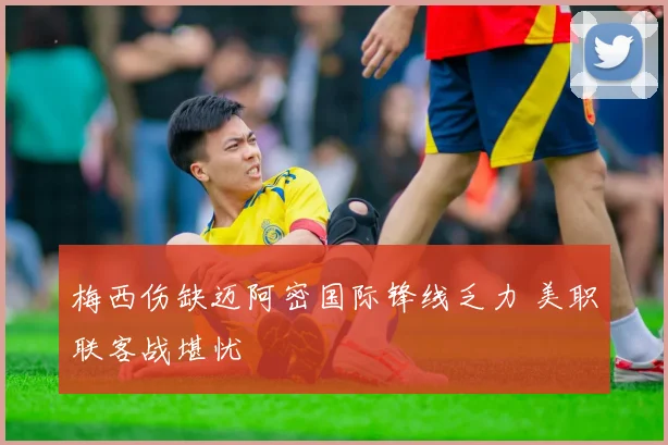 梅西伤缺迈阿密国际锋线乏力 美职联客战堪忧