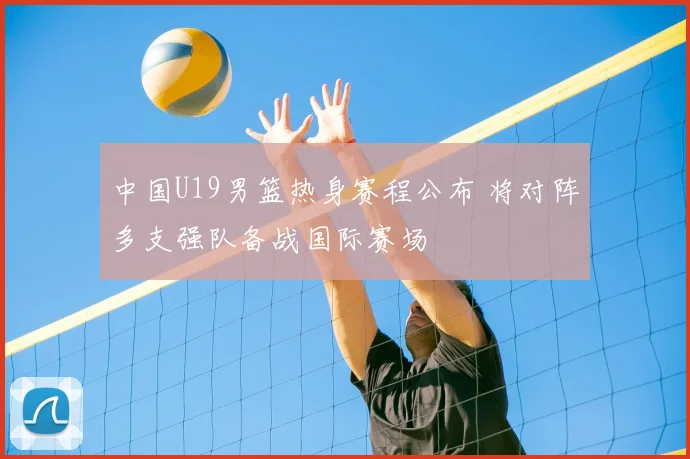 中国U19男篮热身赛程公布 将对阵多支强队备战国际赛场