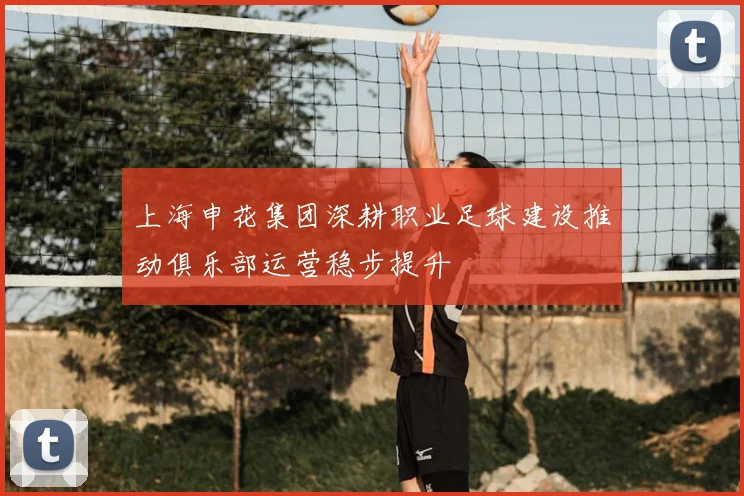 上海申花集团深耕职业足球建设推动俱乐部运营稳步提升