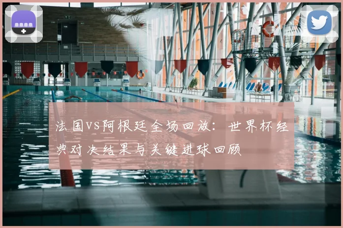 法国vs阿根廷全场回放：世界杯经典对决结果与关键进球回顾