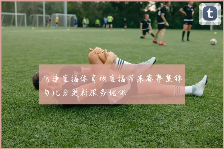 飞速直播体育线直播带来赛事集锦与比分更新服务优化
