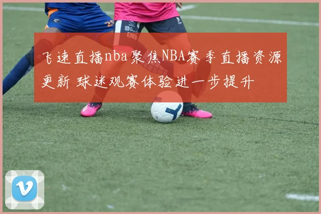 飞速直播nba聚焦NBA赛季直播资源更新 球迷观赛体验进一步提升