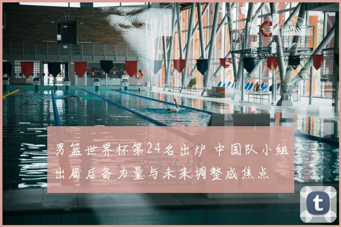男篮世界杯第24名出炉 中国队小组出局后备力量与未来调整成焦点