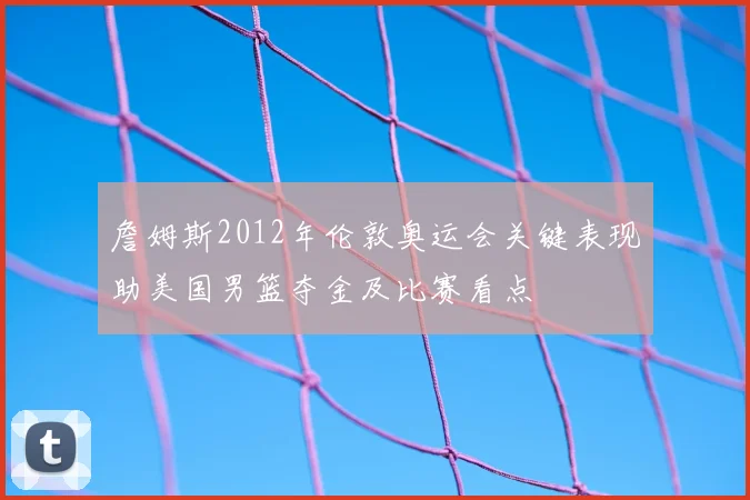 詹姆斯2012年伦敦奥运会关键表现助美国男篮夺金及比赛看点