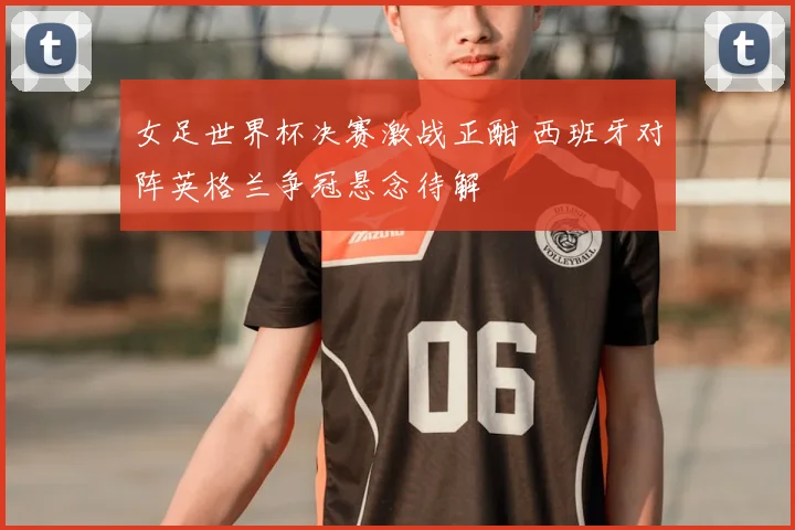 女足世界杯决赛激战正酣 西班牙对阵英格兰争冠悬念待解