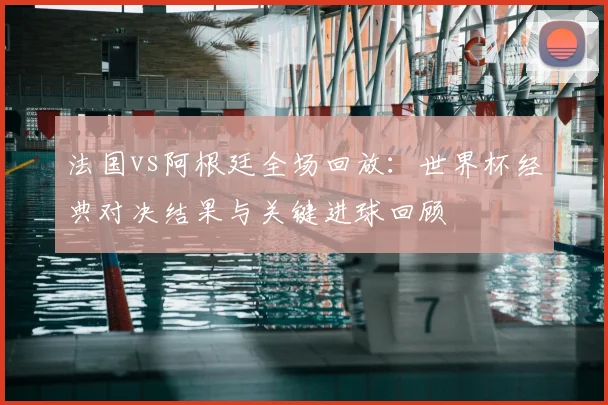 法国vs阿根廷全场回放：世界杯经典对决结果与关键进球回顾
